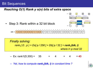 Bit Sequences
• Step 3: Rank within a 32 bit block
Finally solving:
rank1( D , p ) = Ds[ p / 256 ] + Db[ p / 32 ] + rank1(blk, i)
where i= p mod 32
– Ex: rank1(D,300) = 35 + 4 + 4 = 43
– Yet, how to compute rank1(blk, i) in constant time ?
Reaching O(1) Rank y o(n) bits of extra space
1 0 0 1 0 0 0 0 1 1 0 0 0 1 0 1 1 0 0 0 0 1 0 0 0 1 1 0 0 1 0 1blk =
1 2 3 4 5 6 7 8 9 10 11 12 13 14 15 16 17 18 19 20 21 22 23 24 25 26 27 28 29 30 31 32
 