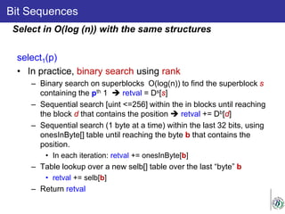 Bit Sequences
select1(p)
• In practice, binary search using rank
– Binary search on superblocks O(log(n)) to find the superblock s
containing the pth 1  retval = Ds[s]
– Sequential search [uint <=256] within the in blocks until reaching
the block d that contains the position  retval += Db[d]
– Sequential search (1 byte at a time) within the last 32 bits, using
onesInByte[] table until reaching the byte b that contains the
position.
• In each iteration: retval += onesInByte[b]
– Table lookup over a new selb[] table over the last “byte” b
• retval += selb[b]
– Return retval
Select in O(log (n)) with the same structures
 