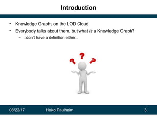 08/22/17 Heiko Paulheim 3
Introduction
• Knowledge Graphs on the LOD Cloud
• Everybody talks about them, but what is a Knowledge Graph?
– I don’t have a definition either...
 