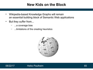08/22/17 Heiko Paulheim 65
New Kids on the Block
• Wikipedia-based Knowledge Graphs will remain
an essential building block of Semantic Web applications
• But they suffer from...
– ...a coverage bias
– ...limitations of the creating heuristics
 