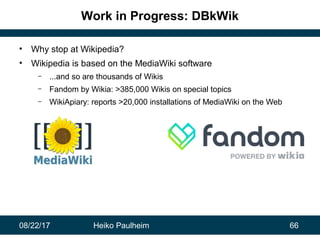 08/22/17 Heiko Paulheim 66
Work in Progress: DBkWik
• Why stop at Wikipedia?
• Wikipedia is based on the MediaWiki softwar...