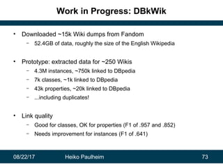 08/22/17 Heiko Paulheim 73
Work in Progress: DBkWik
• Downloaded ~15k Wiki dumps from Fandom
– 52.4GB of data, roughly the...