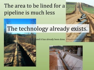 The area to be lined for a pipeline is much lessThe technology already exists.and it has already been done.http://freeassociationdesign.wordpress.com/2010/02/http://www.prweb.com/releases/2008/10/prweb1391454.htmhttp://www.tencate.com/1844/TenCate-Geosynthetics/Region-Europe/en/en-TenCate-Geosynthetics-Europe/Applications/Reinforcement/Pipeline-construction