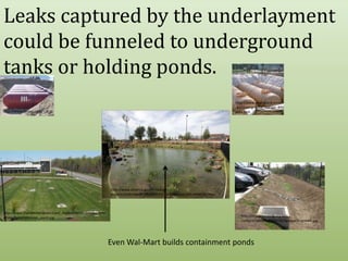 Leaks captured by the underlayment could be funneled to underground tanks or holding ponds.http://www.envirotank.com.au/underground_storage_tanks.htmhttp://www.fextex.com/http://www.america.gov/st/energy-english/2008/March/20080312162449WRybakcuh0.8249105.htmlhttp://www.marylandaviation.com/_media/client/communityrelations/opes/retention_pond.jpghttp://bluegreenbldg.org/wp-content/uploads/2008/08/bguvparkingswale.jpgEven Wal-Mart builds containment ponds