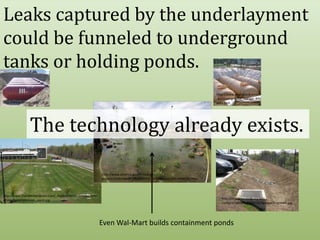Leaks captured by the underlayment could be funneled to underground tanks or holding ponds.http://www.envirotank.com.au/underground_storage_tanks.htmhttp://www.fextex.com/The technology already exists.http://www.america.gov/st/energy-english/2008/March/20080312162449WRybakcuh0.8249105.htmlhttp://www.marylandaviation.com/_media/client/communityrelations/opes/retention_pond.jpghttp://bluegreenbldg.org/wp-content/uploads/2008/08/bguvparkingswale.jpgEven Wal-Mart builds containment ponds
