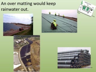 An over matting would keep rainwater out.http://blogs.opb.org/repblog/2010/07/29/talking-trash-the-rural-economy-of-garbage/http://specialtyfabricsreview.com/articles/0709_sw1_landfill.htmlhttp://www.cwengineers.com/services.htmhttp://www.hiwtc.com/products/hdpe-membrane-material-11527-180336.htmhttp://www.fairfaxcounty.gov/dpwes/trash/dispcapp.htm