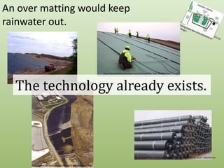 An over matting would keep rainwater out.http://blogs.opb.org/repblog/2010/07/29/talking-trash-the-rural-economy-of-garbage/http://specialtyfabricsreview.com/articles/0709_sw1_landfill.htmlThe technology already exists.http://www.cwengineers.com/services.htmhttp://www.hiwtc.com/products/hdpe-membrane-material-11527-180336.htmhttp://www.fairfaxcounty.gov/dpwes/trash/dispcapp.htm