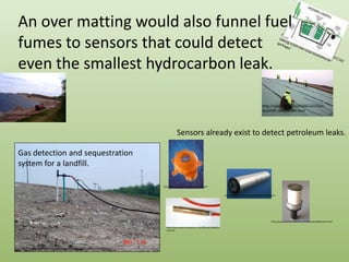 An over matting would also funnel fuel fumes to sensors that could detect even the smallest hydrocarbon leak.http://blogs.opb.org/repblog/2010/07/29/talking-trash-the-rural-economy-of-garbage/http://specialtyfabricsreview.com/articles/0709_sw1_landfill.htmlhttp://www.cwengineers.com/services.htmSensors already exist to detect petroleum leaks.Gas detection and sequestration system for a landfill.http://halmapr.com/news/crowcon/page/4/http://www.contros.eu/products-hydroC-PAH.htmlhttp://www.spectronicdevices.com/OilLeak/oilleakhome.htmlhttp://www.spectronicdevices.com/OilLeak/oilleakhome.htmlhttp://www.toronto.ca/garbage/greenlane/album/06.htm