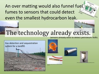 An over matting would also funnel fuel fumes to sensors that could detect even the smallest hydrocarbon leak.http://blogs.opb.org/repblog/2010/07/29/talking-trash-the-rural-economy-of-garbage/The technology already exists.http://specialtyfabricsreview.com/articles/0709_sw1_landfill.htmlhttp://www.cwengineers.com/services.htmSensors already exist to detect petroleum leaks.Gas detection and sequestration system for a landfill.http://halmapr.com/news/crowcon/page/4/http://www.contros.eu/products-hydroC-PAH.htmlhttp://www.spectronicdevices.com/OilLeak/oilleakhome.htmlhttp://www.spectronicdevices.com/OilLeak/oilleakhome.htmlhttp://www.toronto.ca/garbage/greenlane/album/06.htm