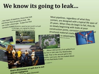 We know its going to leak…Most pipelines, regardless of what they contain, are designed with a typical life span of 25 years. When they do begin to fail, they do so slowly beginning with leaks at poor construction joints, corrosion points and small structural material cracks, and gradually progress to a catastrophic ending. http://www.enotes.com/topic/Leak_detection…two types of pipelines, those that leak and those that are going to leak.  We can make a third type.  A pipe line that contains leaks.…landowners, upset by last month's oil spill in Michigan, are urging the Obama administration to deny a proposal…http://mtlowdown.blogspot.com/2010/08/protests-spew-over-montana-gulf.htmlChevron Pipe Line Co.  …About 100 barrels of oil spilled from the 15,000 barrel-a-day line in Salt Lake City Wednesday, local fire officials had said. That is the second spill in the same line in seven months. Last June, the line leaked about 800 barrels of crude oil into Red Butte Creek http://royaldutchshellplc.com/2010/06/13/shells-mississippi-oil-spill-due-to-out-and-out-negligence/Shell’s Mississippi oil spill due to out-and-out negligenceJun 13th, 2010 by John Donovan. 