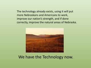The technology already exists, using it will put more Nebraskans and Americans to work, improve our nation’s strength, and if done correctly, improve the natural areas of Nebraska.http://www.worldwildlife.org/wildworld/profiles/photos/na/na0809a.htmlWe have the Technology now.