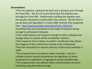 Assumptions:That the pipeline is going to be built and is going to pass through the Sand Hills.  We do not recommend that the pipeline pass through the Sand Hills.  Additionally, building the pipeline over the aquifer represents a profoundly risky venture.  We do think it can be built and operated in a much safer manner than proposed. (See : http://www.youtube.com/watch?v=jK_r0F51CFI) 