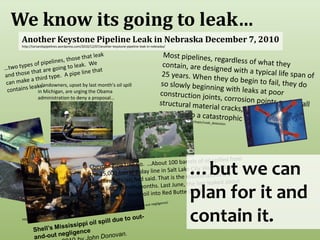 We know its going to leak…Another Keystone Pipeline Leak in Nebraska December 7, 2010 http://tarsandspipelines.wordpress.com/2010/12/07/another-keystone-pipeline-leak-in-nebraska/Most pipelines, regardless of what they contain, are designed with a typical life span of 25 years. When they do begin to fail, they do so slowly beginning with leaks at poor construction joints, corrosion points and small structural material cracks, and gradually progress to a catastrophic ending. http://www.enotes.com/topic/Leak_detection…two types of pipelines, those that leak and those that are going to leak.  We can make a third type.  A pipe line that contains leaks.…landowners, upset by last month's oil spill in Michigan, are urging the Obama administration to deny a proposal…http://mtlowdown.blogspot.com/2010/08/protests-spew-over-montana-gulf.html…but we can plan for it and contain it.Chevron Pipe Line Co.  …About 100 barrels of oil spilled from the 15,000 barrel-a-day line in Salt Lake City Wednesday, local fire officials had said. That is the second spill in the same line in seven months. Last June, the line leaked about 800 barrels of crude oil into Red Butte Creek http://royaldutchshellplc.com/2010/06/13/shells-mississippi-oil-spill-due-to-out-and-out-negligence/Shell’s Mississippi oil spill due to out-and-out negligenceJun 13th, 2010 by John Donovan. 