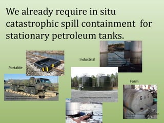 We already require in situ catastrophic spill containment  for stationary petroleum tanks.  http://www.sarvabioremed.com/spillremed-industrial/bioremediation-of-a-contained-open-water-spill-in-a-mine/bioremediation-of-a-contained-open-water-spill-in-a-mine/IndustrialPortablehttp://www.enpac.com/stinger-railbermFarmhttp://news.thomasnet.com/fullstory/Spill-Containment-Berm-offers-drive-in-drive-out-operation-18936http://www.aquastore.com/leachate.htmlhttp://www.emd.saccounty.net/EnvComp/HM/AST.htmlhttp://www.aegweb.org/i4a/pages/index.cfm?pageid=4252