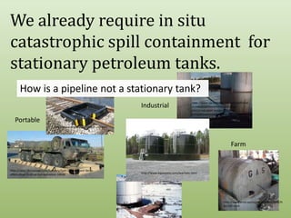 We already require in situ catastrophic spill containment  for stationary petroleum tanks.  How is a pipeline not a stationary tank?http://www.sarvabioremed.com/spillremed-industrial/bioremediation-of-a-contained-open-water-spill-in-a-mine/bioremediation-of-a-contained-open-water-spill-in-a-mine/IndustrialPortablehttp://www.enpac.com/stinger-railbermFarmhttp://news.thomasnet.com/fullstory/Spill-Containment-Berm-offers-drive-in-drive-out-operation-18936http://www.aquastore.com/leachate.htmlhttp://www.emd.saccounty.net/EnvComp/HM/AST.htmlhttp://www.aegweb.org/i4a/pages/index.cfm?pageid=4252