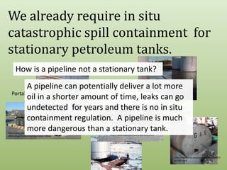 We already require in situ catastrophic spill containment  for stationary petroleum tanks.  How is a pipeline not a stationary tank?http://www.sarvabioremed.com/spillremed-industrial/bioremediation-of-a-contained-open-water-spill-in-a-mine/bioremediation-of-a-contained-open-water-spill-in-a-mine/IndustrialA pipeline can potentially deliver a lot more oil in a shorter amount of time, leaks can go undetected  for years and there is no in situ containment regulation.  A pipeline is much more dangerous than a stationary tank.Portablehttp://www.enpac.com/stinger-railbermFarmhttp://news.thomasnet.com/fullstory/Spill-Containment-Berm-offers-drive-in-drive-out-operation-18936http://www.aquastore.com/leachate.htmlhttp://www.emd.saccounty.net/EnvComp/HM/AST.htmlhttp://www.aegweb.org/i4a/pages/index.cfm?pageid=4252