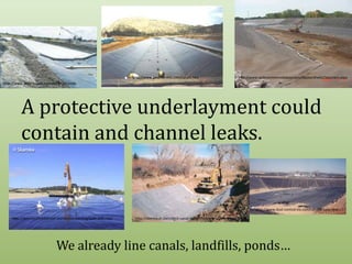 http://www.sedimentremediation.com/GeosyntheticClayLiners.aspxhttp://www.geocheminc.com/canals.htmhttp://www.englining.co.za/index.php/canalsA protective underlayment could contain and channel leaks.http://www.dust-control-inc.com/Landfill-liner.htmhttp://weymouthreliefroad.wordpress.com/tag/park-and-ride/http://deereault.com/ditch-canal-design/farmers-high-line-canal.phpWe already line canals, landfills, ponds…