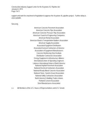 Construction Industry Support Letter for the Keystone XL Pipeline Act
January 8, 2015
Page 2 of 2
support and work for enactment of legislation to approve the Keystone XL pipeline project. Further delay is
unacceptable.
Sincerely,
American Concrete Pavement Association
American Concrete Pipe Association
American Concrete Pressure Pipe Association
American Council of Engineering Companies
American Rental Association
American Road & Transportation Builders Association
American Supply Association
Associated Equipment Distributors
Associated General Contractors of America
Association of Equipment Manufacturers
Concrete Reinforcing Steel Institute
Distribution Contractors Association
Energy Equipment & Infrastructure Alliance
International Union of Operating Engineers
Laborers International Union of North America
National Asphalt Pavement Association
National Electrical Contractors Association
National Ready Mixed Concrete Association
National Stone, Sand & Gravel Association
National Utility Contractors Association
North America's Building Trades Unions
Portland Cement Association
Steel Manufacturers Association
c.c. All Members of the U.S. House of Representatives and U.S. Senate
 
