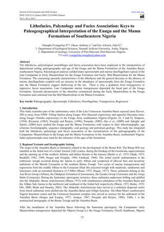 Journal of Environment and Earth Science                                                             www.iiste.org
ISSN 2224-3216 (Paper) ISSN 2225-0948 (Online)
Vol 2, No.5, 2012


       Lithofacies, Palynology and Facies Association: Keys to
    Paleogeographical Interpretation of the Enugu and the Mamu
                 Formations of Southeastern Nigeria
                       Onuigbo Evangeline N1*, Okoro Anthony U1 and Etu- Efeotor, John O.2
                1. Department of Geological Sciences, Nnamdi Azikiwe University, Awka, Nigeria.
                   2. Department of Geology, University of Port Harcourt, Port Harcourt, Nigeria.
                                    * E-mail: evangeline.onuigbo@yahoo.com

Abstract
The lithofacies, palynological assemblages and facies association have been employed in the interpretation of
depositional setting, paleogeography and age of the Enugu and the Mamu Formations of the Anambra Basin,
southeastern Nigeria. Palynological analysis yielded index sporomorphs and marine dinoflagellates typical of the
Late Campanian to Early Maastrichtian for the Enugu Formation and Early- Mid Maastrichtian for the Mamu
Formation. The coarsening upwards characteristics of the lithofacies and the general decrease to the absence of
marine dinoflagellates coupled with an increase in the abundance of sporomorphs from the Enugu Formation
into the Mamu Formation suggest shallowing of the sea. There is also a gradation from transgressive to
regressive facies association. Late Campanian marine transgression deposited the basal part of the Enugu
Formation. Seaward advancement of the shoreline commenced during the Early Maastrichtian in the Enugu
Formation and continued into the Mid Maastrichtian in the Mamu Formation.

Key words: Paleogeography, Sporomorph, Lithofacies, Dinoflagellate, Transgression, Regression

1. Introduction
This study examines part of the sedimentary units of the Late Cretaceous Anambra Basin exposed (near flyover,
200 m away from NNPC Filling Station along Enugu- Port Harcourt expressway and opposite Onyeama mine,
along Enugu- Onitsha expressway) in the Enugu Area, southeastern Nigeria (Figures 1b, 3 and 4). Simpson,
(1954), Reyment, (1965), Nwajide and Reijers, (1996), Nwajide, (2005), Ojo et al., (2009) and Adeigbe and
Salufu, (2009) have studied the Enugu and the Mamu Formations with respect to their lithostratigraphy, age
relations, biostratigraphy, sequence stratigraphy, coal geology and petroleum geology. This study has integrated
both the lithofacies, palynology and facies association in the reconstruction of the paleogeography of the
Campanian- Maastrichtian in the Enugu and the Mamu Formations in the Anambra Basin, southeastern Nigeria.
Index palynomorphs were used for the inference of the ages of the formations.

2. Regional Tectonic and Stratigraphic Setting
The origin of the Anambra Basin is intimately related to the development of the Benue Rift. The Benue Rift was
installed as the failed arm of a trilate fracture (rift) system, during the breakup of the Gondwana supercontinent
and the opening up of the southern Atlantic and Indian Oceans in the Jurassic (Burke et al., 1972; Olade, 1975;
Benkhlil, 1982, 1989; Hoque and Nwajide, 1984; Fairhead, 1988). The initial synrift sedimentation in the
embryonic trough occurred during the Aptian to early Albian and comprised of alluvial fans and lacustrine
sediments of the Mamfe Formation in the southern Benue Trough. Two cycles of marine transgressions and
regressions from the middle Albian to the Coniacian filled this ancestral trough with mudrocks, sandstones and
limestones with an estimated thickness of 3,500m (Murat, 1972; Hoque, 1977). These sediments belong to the
Asu River Group (Albian), the Odukpani Formation (Cenomanian), the Ezeaku Group (Turonian) and the Awgu
Shale (Coniacian). During the Santonian, epeirogenic tectonics, these sediments underwent folding and uplifted
into the Abakaliki- Benue Anticlinorium (Murat, 1972) with simultaneous subsidence of the Anambra Basin and
the Afikpo Sub- basins to the northwest and southeast of the folded belt respectively (Murat, 1972; Burke, 1972;
Obi, 2000; Mode and Onuoha, 2001). The Abakaliki Anticlinorium later served as a sediment dispersal centre
from which sediments were shifted into the Anambra Basin and Afikpo Syncline. The Oban Masif, southwestern
Nigeria basement craton and the Cameroon basement complex also served as sources for the sediments of the
Anambra Basin (Hoque and Ezepue, 1977; Amajor, 1987; Nwajide and Reijers, 1996). Table 1 is the
summarized stratigraphy of the Benue Trough and the Anambra Basin.

After the installation of the Anambra Basin following the Santonian epeirogeny, the Campanian- early
Maastrichtian transgression deposited the Nkporo Group (i.e the Enugu Formation, Owelli Sandstone, Nkporo

                                                       13
 