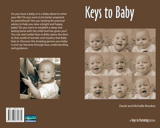 9 7 8 3 9 0 5 3 3 2 3 8 4
ISBN 3-905332-38-8
Do you have a baby,or is a baby about to enter
your life? Do you want to be better prepared
for parenthood? Are you looking for practical
advice to help you raise a bright and happy
baby? Do you want to establish a deep and
lasting bond with the child God has given you?
You can start today! Keys to Baby opens the door
to that world of wonder and mystery that Baby
lives in.Discover the amazing person your baby
is and can become through love,understanding
and guidance.
A Keys to ParentingBOOK
Derek and Michelle Brookes
Keys to BabyKeys to Baby
KeysToBaby_Cover.indd 09/06/01, 1:21 PM1
 