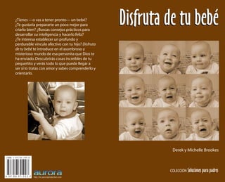 ISBN 3-03730-109-0
A - S P - B A - P T - 0 0 2 - P http://es.auroraproduction.com
¿Tienes —o vas a tener pronto— un bebé?
¿Te gustaría prepararte un poco mejor para
criarlo bien? ¿Buscas consejos prácticos para
desarrollar su inteligencia y hacerlo feliz?
¿Te interesa establecer un profundo y
perdurable vínculo afectivo con tu hijo? Disfruta
de tu bebé te introduce en el asombroso y
misterioso mundo de esa personita que Dios te
ha enviado.Descubrirás cosas increíbles de tu
pequeñito y verás todo lo que puede llegar a
ser si lo tratas con amor y sabes comprenderlo y
orientarlo.
COLECCIÓN Soluciones para padres
Derek y Michelle Brookes
Disfruta de tu bebéDisfruta de tu bebé
 