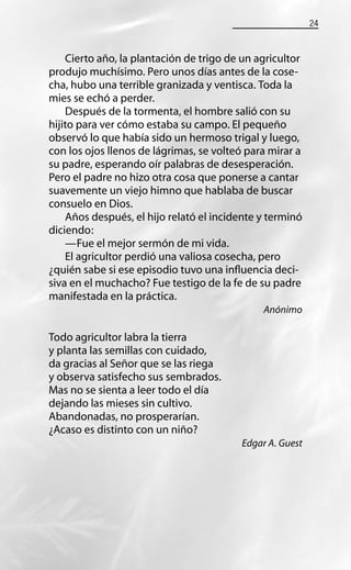 24
Cierto año, la plantación de trigo de un agricultor
produjo muchísimo. Pero unos días antes de la cose-
cha, hubo una terrible granizada y ventisca. Toda la
mies se echó a perder.
Después de la tormenta, el hombre salió con su
hijito para ver cómo estaba su campo. El pequeño
observó lo que había sido un hermoso trigal y luego,
con los ojos llenos de lágrimas, se volteó para mirar a
su padre, esperando oír palabras de desesperación.
Pero el padre no hizo otra cosa que ponerse a cantar
suavemente un viejo himno que hablaba de buscar
consuelo en Dios.
Años después, el hijo relató el incidente y terminó
diciendo:
—Fue el mejor sermón de mi vida.
El agricultor perdió una valiosa cosecha, pero
¿quién sabe si ese episodio tuvo una inﬂuencia deci-
siva en el muchacho? Fue testigo de la fe de su padre
manifestada en la práctica.
Anónimo
Todo agricultor labra la tierra
y planta las semillas con cuidado,
da gracias al Señor que se las riega
y observa satisfecho sus sembrados.
Mas no se sienta a leer todo el día
dejando las mieses sin cultivo.
Abandonadas, no prosperarían.
¿Acaso es distinto con un niño?
Edgar A. Guest
 