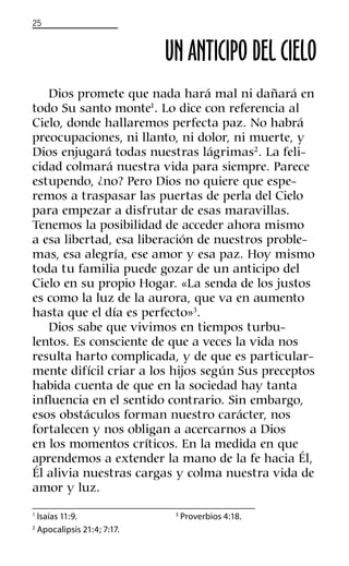 25
UN ANTICIPO DEL CIELO
Dios promete que nada hará mal ni dañará en
todo Su santo monte1
. Lo dice con referencia al
Cielo, donde hallaremos perfecta paz. No habrá
preocupaciones, ni llanto, ni dolor, ni muerte, y
Dios enjugará todas nuestras lágrimas2
. La feli-
cidad colmará nuestra vida para siempre. Parece
estupendo, ¿no? Pero Dios no quiere que espe-
remos a traspasar las puertas de perla del Cielo
para empezar a disfrutar de esas maravillas.
Tenemos la posibilidad de acceder ahora mismo
a esa libertad, esa liberación de nuestros proble-
mas, esa alegría, ese amor y esa paz. Hoy mismo
toda tu familia puede gozar de un anticipo del
Cielo en su propio Hogar. «La senda de los justos
es como la luz de la aurora, que va en aumento
hasta que el día es perfecto»3
.
Dios sabe que vivimos en tiempos turbu-
lentos. Es consciente de que a veces la vida nos
resulta harto complicada, y de que es particular-
mente difícil criar a los hijos según Sus preceptos
habida cuenta de que en la sociedad hay tanta
inﬂuencia en el sentido contrario. Sin embargo,
esos obstáculos forman nuestro carácter, nos
fortalecen y nos obligan a acercarnos a Dios
en los momentos críticos. En la medida en que
aprendemos a extender la mano de la fe hacia Él,
Él alivia nuestras cargas y colma nuestra vida de
amor y luz.
1
Isaías 11:9.
2
Apocalipsis 21:4; 7:17.
3
Proverbios 4:18.
 
