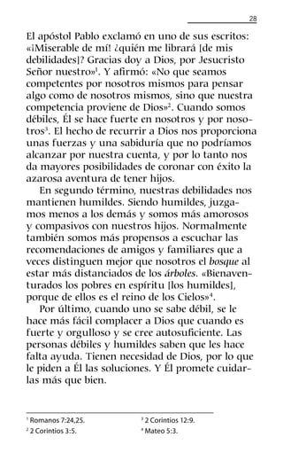 28
El apóstol Pablo exclamó en uno de sus escritos:
«¡Miserable de mí! ¿quién me librará [de mis
debilidades]? Gracias doy a Dios, por Jesucristo
Señor nuestro»1
. Y aﬁrmó: «No que seamos
competentes por nosotros mismos para pensar
algo como de nosotros mismos, sino que nuestra
competencia proviene de Dios»2
. Cuando somos
débiles, Él se hace fuerte en nosotros y por noso-
tros3
. El hecho de recurrir a Dios nos proporciona
unas fuerzas y una sabiduría que no podríamos
alcanzar por nuestra cuenta, y por lo tanto nos
da mayores posibilidades de coronar con éxito la
azarosa aventura de tener hijos.
En segundo término, nuestras debilidades nos
mantienen humildes. Siendo humildes, juzga-
mos menos a los demás y somos más amorosos
y compasivos con nuestros hijos. Normalmente
también somos más propensos a escuchar las
recomendaciones de amigos y familiares que a
veces distinguen mejor que nosotros el bosque al
estar más distanciados de los árboles. «Bienaven-
turados los pobres en espíritu [los humildes],
porque de ellos es el reino de los Cielos»4
.
Por último, cuando uno se sabe débil, se le
hace más fácil complacer a Dios que cuando es
fuerte y orgulloso y se cree autosuﬁciente. Las
personas débiles y humildes saben que les hace
falta ayuda. Tienen necesidad de Dios, por lo que
le piden a Él las soluciones. Y Él promete cuidar-
las más que bien.
1
Romanos 7:24,25.
2
2 Corintios 3:5.
3
2 Corintios 12:9.
4
Mateo 5:3.
 