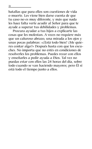 31
batallas que para ellos son cuestiones de vida
o muerte. Les viene bien darse cuenta de que
tu caso no es muy diferente, y más que nada
les hace falta verte acudir al Señor para que te
ayude a superar tus debilidades y problemas.
Procura ayudar a tus hijos a explicarte las
cosas que les molestan. A veces no requiere más
que un caluroso abrazo, una mirada a los ojos y
unas pocas palabras: «¿Está todo bien? ¿Me quie-
res contar algo?» Después basta con que los escu-
ches. No importa que no estés en condiciones de
resolverles los problemas. Puedes rezar con ellos
y enseñarles a pedir ayuda a Dios. Tal vez no
puedas estar con ellos las 24 horas del día, sobre
todo cuando se van haciendo mayores; pero Él sí
está todo el tiempo junto a ellos.
 