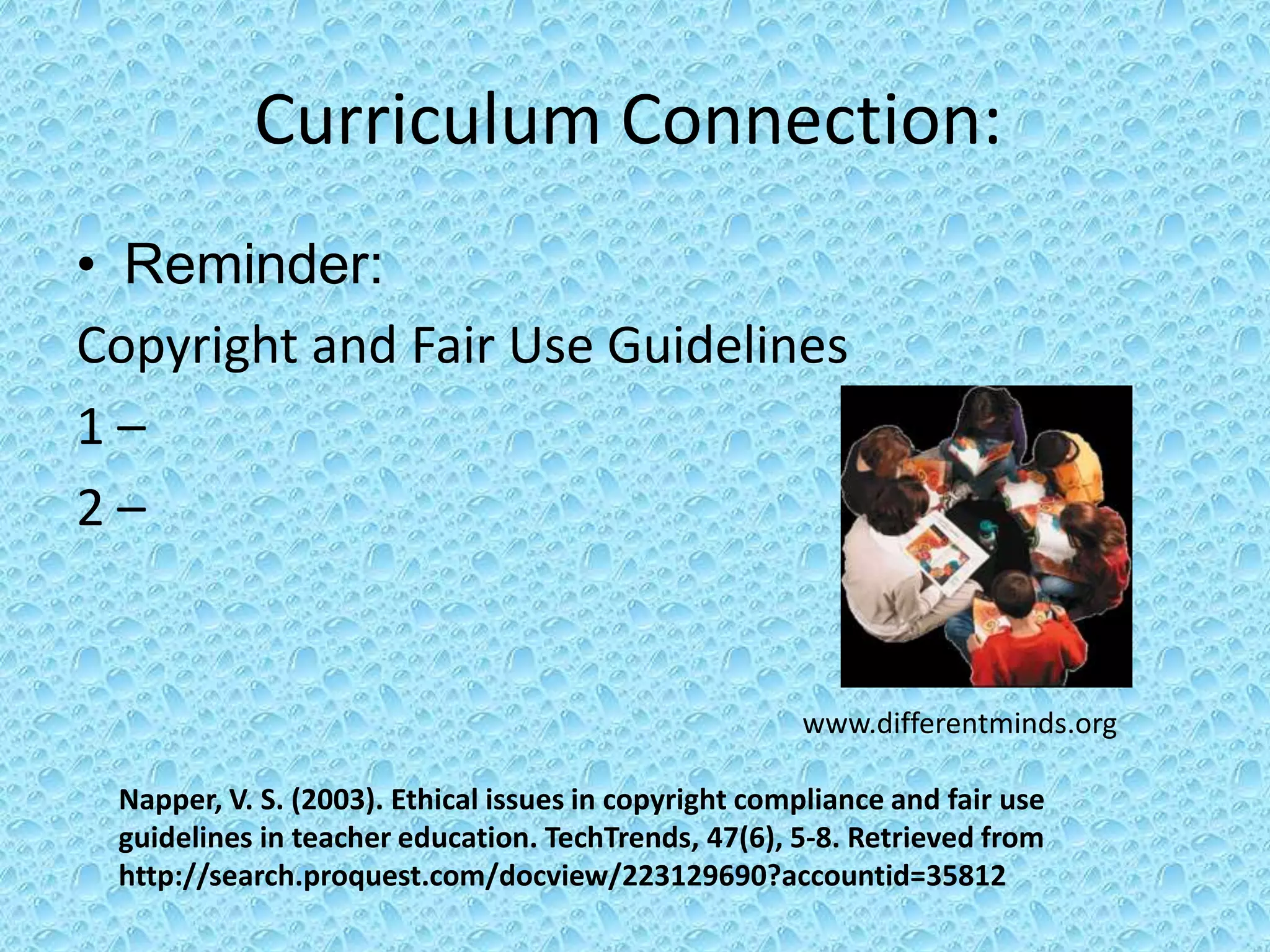 Curriculum Connection:
• Reminder:
Copyright and Fair Use Guidelines
1–
2–


                                                      www.differentminds.org

 Napper, V. S. (2003). Ethical issues in copyright compliance and fair use
 guidelines in teacher education. TechTrends, 47(6), 5-8. Retrieved from
 http://search.proquest.com/docview/223129690?accountid=35812
 