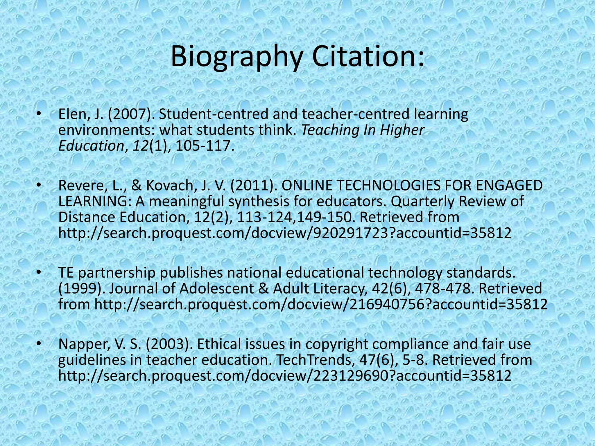 Biography Citation:
• Elen, J. (2007). Student-centred and teacher-centred learning
  environments: what students think. Teaching In Higher
  Education, 12(1), 105-117.

• Revere, L., & Kovach, J. V. (2011). ONLINE TECHNOLOGIES FOR ENGAGED
  LEARNING: A meaningful synthesis for educators. Quarterly Review of
  Distance Education, 12(2), 113-124,149-150. Retrieved from
  http://search.proquest.com/docview/920291723?accountid=35812

• TE partnership publishes national educational technology standards.
  (1999). Journal of Adolescent & Adult Literacy, 42(6), 478-478. Retrieved
  from http://search.proquest.com/docview/216940756?accountid=35812

• Napper, V. S. (2003). Ethical issues in copyright compliance and fair use
  guidelines in teacher education. TechTrends, 47(6), 5-8. Retrieved from
  http://search.proquest.com/docview/223129690?accountid=35812
 