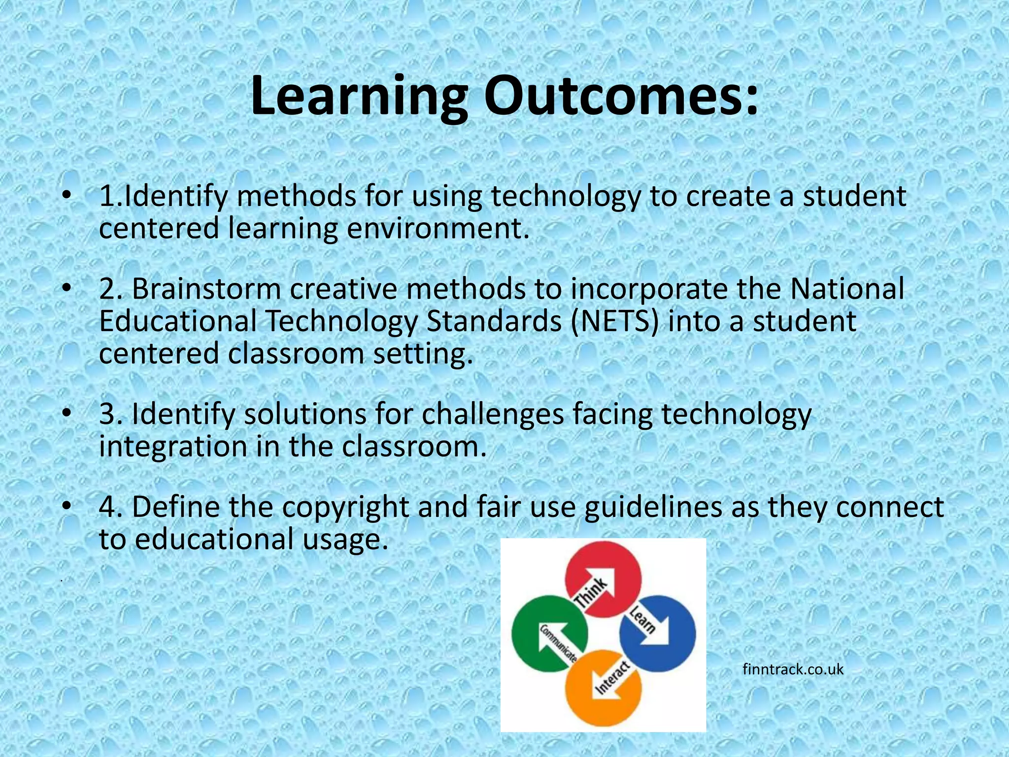 Learning Outcomes:
• 1.Identify methods for using technology to create a student
  centered learning environment.
• 2. Brainstorm creative methods to incorporate the National
  Educational Technology Standards (NETS) into a student
  centered classroom setting.
• 3. Identify solutions for challenges facing technology
  integration in the classroom.
• 4. Define the copyright and fair use guidelines as they connect
  to educational usage.
•   .




                                                  finntrack.co.uk
 