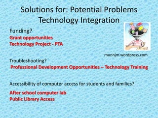 Solutions for: Potential Problems
          Technology Integration
Funding?
Grant opportunities
Technology Project - PTA

                                            munnjm.wordpress.com
Troubleshooting?
Professional Development Opportunities – Technology Training


Accessibility of computer access for students and families?
After school computer lab
Public Library Access
 