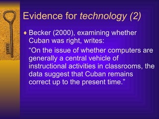 Evidence for  technology (2) Becker (2000), examining whether Cuban was right, writes: “ On the issue of whether computers are generally a central vehicle of instructional activities in classrooms, the data suggest that Cuban remains correct up to the present time. ”   