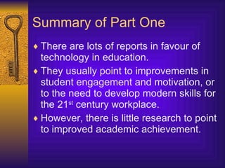 Summary of Part One There are lots of reports in favour of technology in education. They usually point to improvements in student engagement and motivation, or to the need to develop modern skills for the 21 st  century workplace. However, there is little research to point to improved academic achievement. 