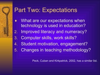 Part Two: Expectations What are our expectations when technology is used in education? Improved literacy and numeracy? Computer skills, work skills? Student motivation, engagement? Changes in teaching methodology? Peck, Cuban and Kirkpatrick, 2002, has a similar list. 