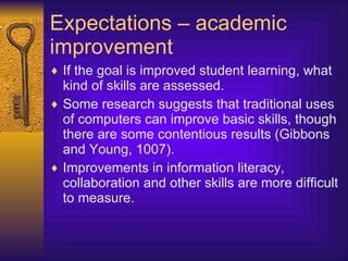 Expectations – academic improvement If the goal is improved student learning, what kind of skills are assessed. Some research suggests that traditional uses of computers can improve basic skills, though there are some contentious results (Gibbons and Young, 1007). Improvements in information literacy, collaboration and other skills are more difficult to measure. 