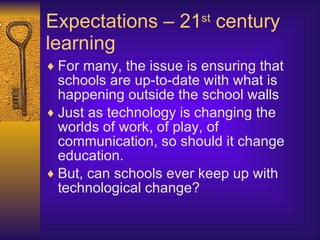 Expectations – 21 st  century learning For many, the issue is ensuring that schools are up-to-date with what is happening outside the school walls Just as technology is changing the worlds of work, of play, of communication, so should it change education. But, can schools ever keep up with technological change? 