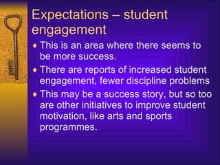 Expectations – student engagement This is an area where there seems to be more success. There are reports of increased student engagement, fewer discipline problems This may be a success story, but so too are other initiatives to improve student motivation, like arts and sports programmes. 