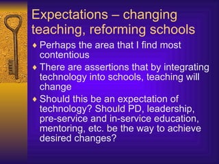 Expectations – changing teaching, reforming schools Perhaps the area that I find most contentious There are assertions that by integrating technology into schools, teaching will change Should this be an expectation of technology? Should PD, leadership, pre-service and in-service education, mentoring, etc. be the way to achieve desired changes? 