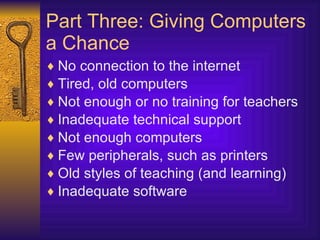 Part Three: Giving Computers a Chance No connection to the internet Tired, old computers Not enough or no training for teachers Inadequate technical support Not enough computers Few peripherals, such as printers Old styles of teaching (and learning) Inadequate software 