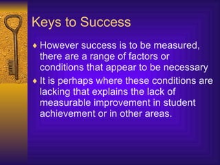 Keys to Success However success is to be measured, there are a range of factors or conditions that appear to be necessary It is perhaps where these conditions are lacking that explains the lack of measurable improvement in student achievement or in other areas. 