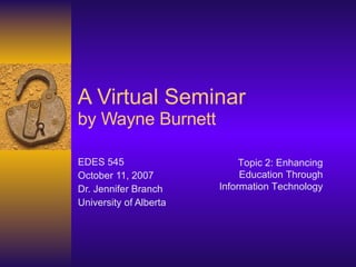 A Virtual Seminar by Wayne Burnett EDES 545 October 11, 2007 Dr. Jennifer Branch University of Alberta Topic 2: Enhancing Education Through Information Technology 