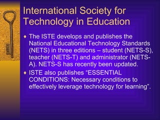 International Society for Technology in Education The ISTE develops and publishes the National Educational Technology Standards (NETS) in three editions – student (NETS-S), teacher (NETS-T) and administrator (NETS-A). NETS-S has recently been updated. ISTE also publishes “ ESSENTIAL CONDITIONS :  Necessary conditions to effectively leverage technology for learning ”. 
