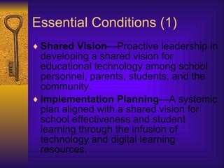 Essential Conditions (1) Shared Vision —Proactive leadership in developing a shared vision for educational technology among school personnel, parents, students, and the community.  Implementation Planning —A systemic plan aligned with a shared vision for school effectiveness and student learning through the infusion of technology and digital learning resources. 