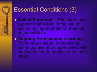 Essential Conditions (3) Skilled Personnel —Educators and support staff skilled in the use of technology appropriate for their job responsibilities.  Ongoing Professional Learning —Technology-related professional learning plans and opportunities with dedicated time to practice and share ideas.  