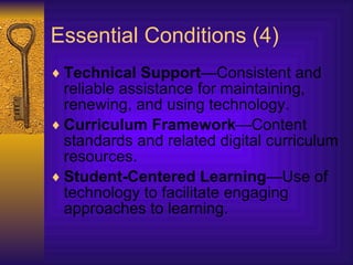 Essential Conditions (4) Technical Support —Consistent and reliable assistance for maintaining, renewing, and using technology.  Curriculum Framework —Content standards and related digital curriculum resources.  Student-Centered Learning —Use of technology to facilitate engaging approaches to learning.   