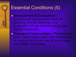 Essential Conditions (5) Assessment & Evaluation —Continuous assessment, both of learning and for learning, and evaluation of use of technology and digital resources.  Engaged Communities —Partnerships and collaboration within the community to support and fund use of technology and digital resources.  