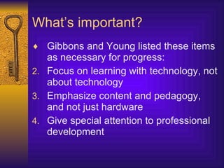 What’s important? Gibbons and Young listed these items as necessary for progress: Focus on learning with technology, not about technology Emphasize content and pedagogy, and not just hardware Give special attention to professional development 