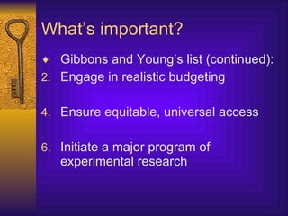 What’s important? Gibbons and Young’s list (continued): Engage in realistic budgeting Ensure equitable, universal access Initiate a major program of experimental research 